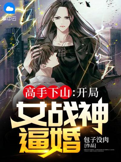 高手下山：开局女战神逼婚小说在线，龙潜于渊一飞冲天！